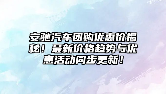 安馳汽車(chē)團(tuán)購(gòu)優(yōu)惠價(jià)揭秘！最新價(jià)格趨勢(shì)與優(yōu)惠活動(dòng)同步更新！